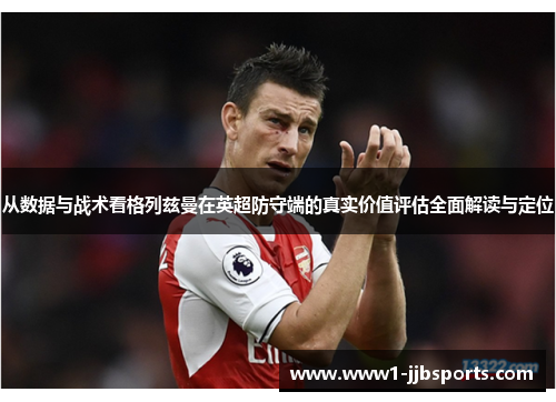 从数据与战术看格列兹曼在英超防守端的真实价值评估全面解读与定位