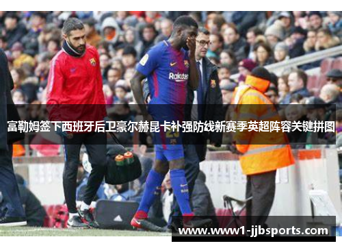 富勒姆签下西班牙后卫豪尔赫昆卡补强防线新赛季英超阵容关键拼图