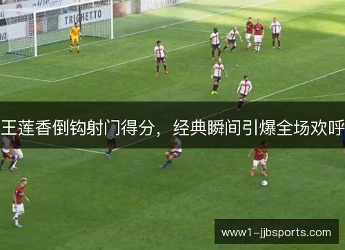 王莲香倒钩射门得分，经典瞬间引爆全场欢呼